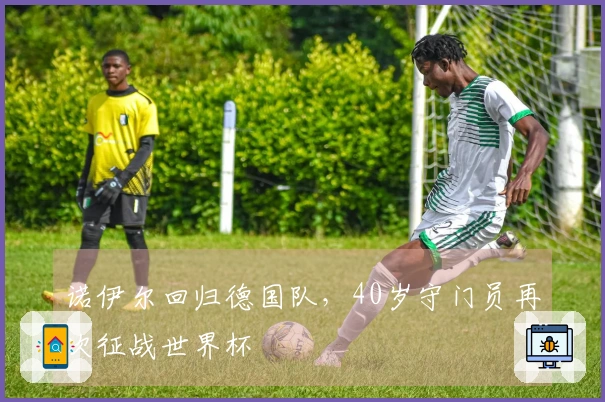 诺伊尔回归德国队，40岁守门员再次征战世界杯